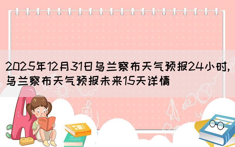 2025年12月31日烏蘭察布天氣預(yù)報(bào)24小時(shí),烏蘭察布天氣